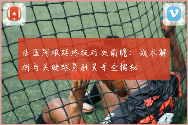 法国阿根廷终极对决前瞻：战术解析与关键球员胜负手全揭秘