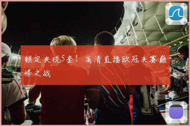 锁定央视5套！高清直播欧冠决赛巅峰之战