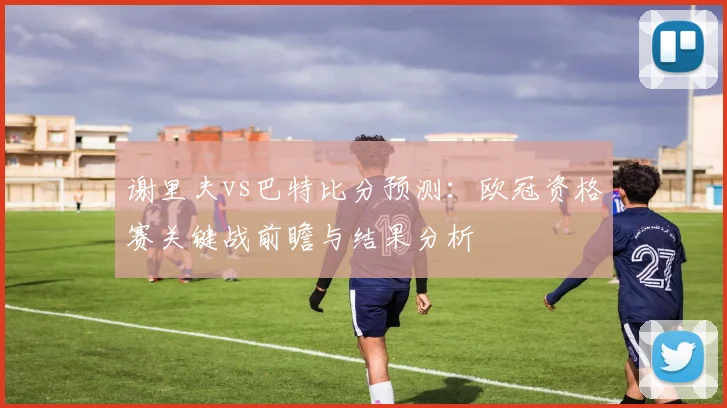 谢里夫vs巴特比分预测：欧冠资格赛关键战前瞻与结果分析