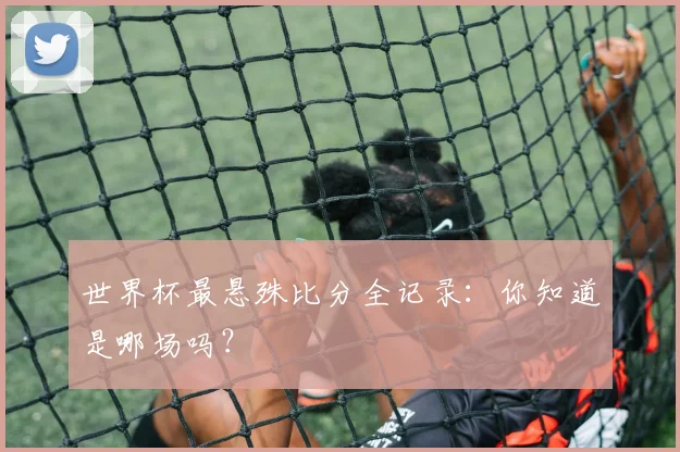 世界杯最悬殊比分全记录：你知道是哪场吗？