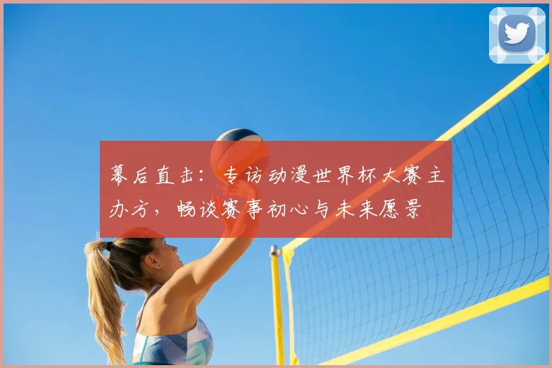 幕后直击：专访动漫世界杯大赛主办方，畅谈赛事初心与未来愿景