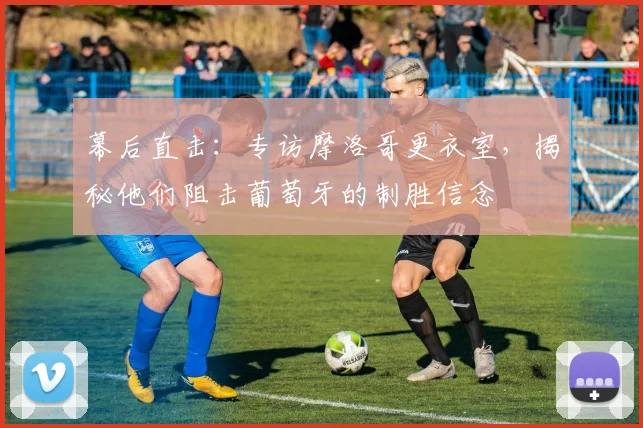 幕后直击：专访摩洛哥更衣室，揭秘他们阻击葡萄牙的制胜信念