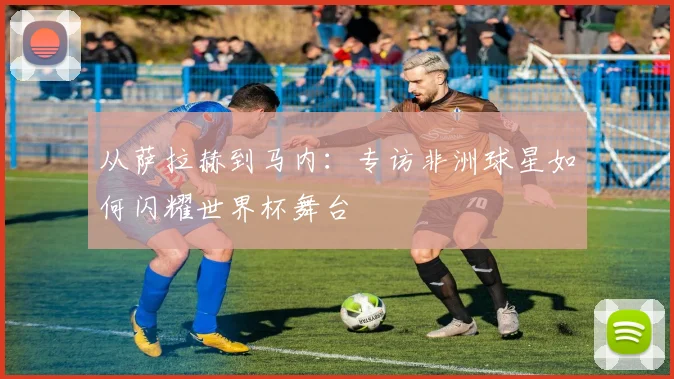 从萨拉赫到马内：专访非洲球星如何闪耀世界杯舞台