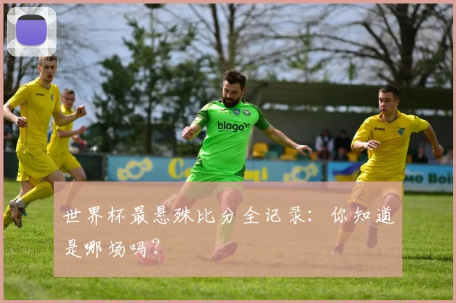 世界杯最悬殊比分全记录：你知道是哪场吗？