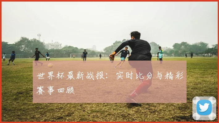 世界杯最新战报：实时比分与精彩赛事回顾